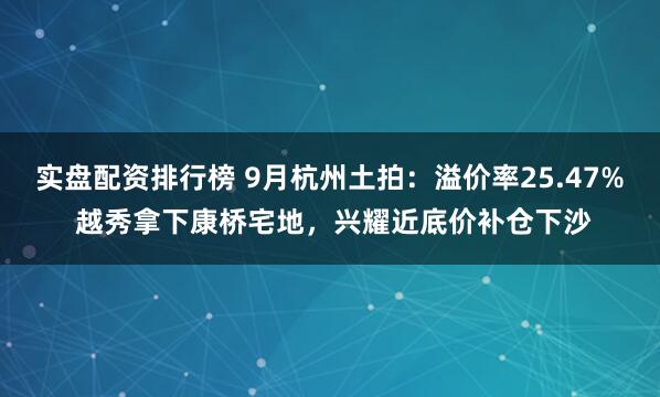 实盘配资排行榜 9月杭州土拍:溢价率25.47% 越秀拿下康桥宅地,兴耀近底价补仓下沙