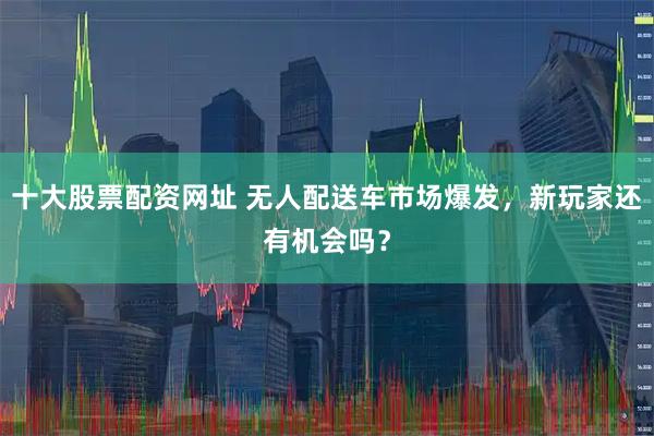 十大股票配资网址 无人配送车市场爆发，新玩家还有机会吗？