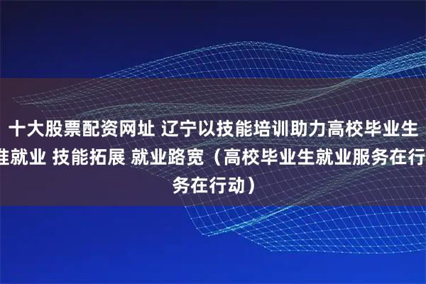 十大股票配资网址 辽宁以技能培训助力高校毕业生精准就业 技能拓展 就业路宽（高校毕业生就业服务在行动）