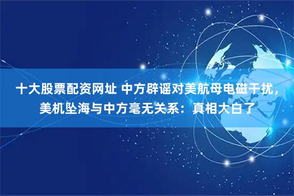 十大股票配资网址 中方辟谣对美航母电磁干扰,美机坠海与中方毫无关系:真相大白了