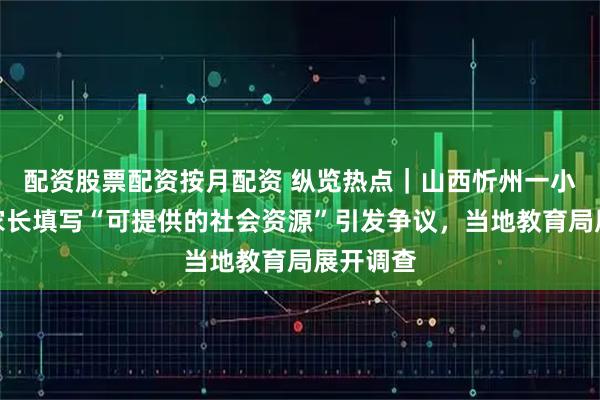 配资股票配资按月配资 纵览热点|山西忻州一小学要求家长填写“可提供的社会资源”引发争议,当地教育局展开调查