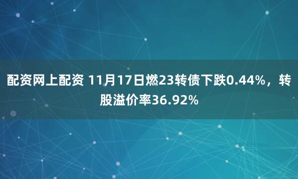 配资网上配资 11月17日燃23转债下跌0.44%，转股溢价率36.92%