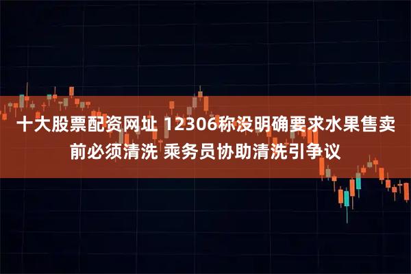 十大股票配资网址 12306称没明确要求水果售卖前必须清洗 乘务员协助清洗引争议