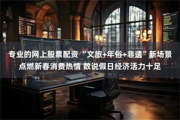 专业的网上股票配资 “文旅+年俗+非遗”新场景点燃新春消费热情 数说假日经济活力十足