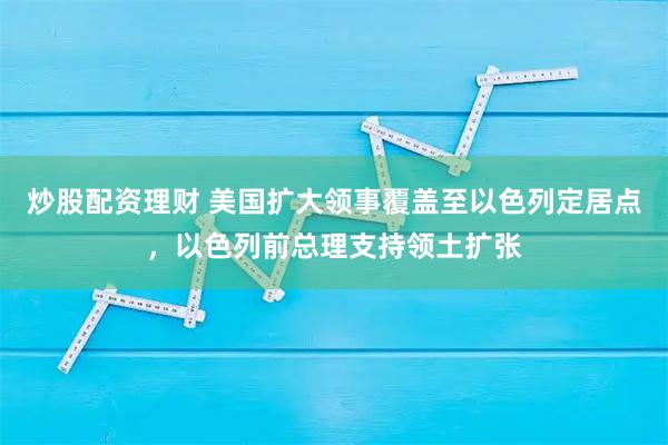 炒股配资理财 美国扩大领事覆盖至以色列定居点，以色列前总理支持领土扩张