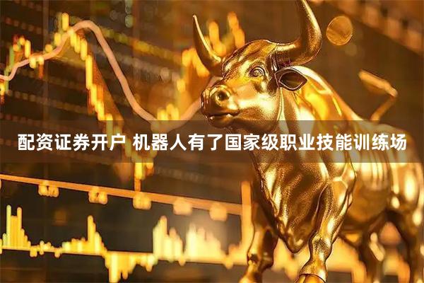 配资证券开户 机器人有了国家级职业技能训练场