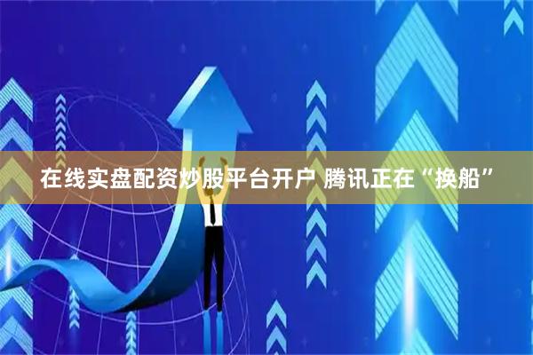 在线实盘配资炒股平台开户 腾讯正在“换船”