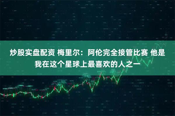 炒股实盘配资 梅里尔：阿伦完全接管比赛 他是我在这个星球上最喜欢的人之一