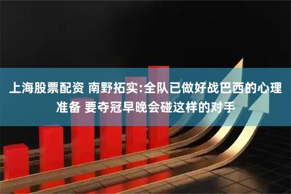 上海股票配资 南野拓实:全队已做好战巴西的心理准备 要夺冠早晚会碰这样的对手