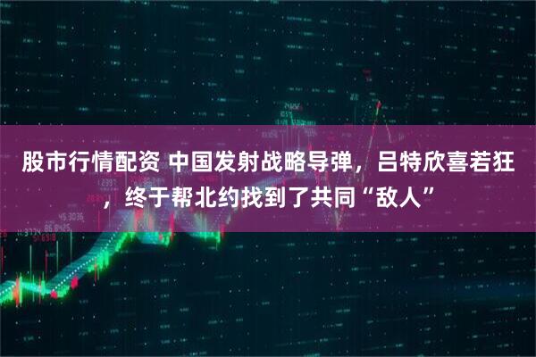 股市行情配资 中国发射战略导弹，吕特欣喜若狂，终于帮北约找到了共同“敌人”