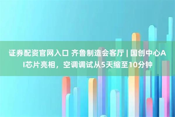 证券配资官网入口 齐鲁制造会客厅 | 国创中心AI芯片亮相，空调调试从5天缩至10分钟
